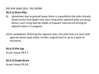 935 SUB HEAD 20.0 : PILE WORK 
20.4.11 Risen Piles 
(i)Sometimes due to ground heave there is a possibility that piles already driven to the final depth may start rising when adjacent piles are being driven; such rising shall be noted at frequent intervals till driving on adjacent piles is in progress. 
(ii) On completion of driving the adjacent piles, the piles that are risen shall again be driven back either to their original level or up to a point of resistance. 
20.4.12 Pile Cap 
As per clause 20.3.7. 
20.4.13 Grade Beam 
As per clause 20.3.8.  