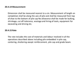 20.4.14 Measurement 
Dimension shall be measured nearest to a cm. Measurement of length on completion shall be along the axis of pile and shall be measured from top of shoe to the bottom of pile cap No allowance shall be made for bulking, shrinkage, cut off tolerance, wastage and hiring of tools, equipment for excavating and driving etc. 
20.4.15 Rate 
The rate includes the cost of materials and labour involved in all the operations described above including pile embedded in pile cap, centering, shuttering except reinforcement, pile cap and grade beam.  