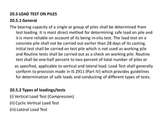 20.5 LOAD TEST ON PILES 
20.5.1 General 
The bearing capacity of a single or group of piles shall be determined from test loading. It is most direct method for determining safe load on pile and it is more reliable on account of its being in-situ test. The load test on a concrete pile shall not be carried out earlier than 28 days of its casting. Initial test shall be carried on test pile which is not used as working pile and Routine tests shall be carried out as a check on working pile. Routine test shall be one-half percent to two percent of total number of piles or 
as specified, applicable to vertical and lateral load. Load Test shall generally conform to provision made in IS 2911 (Part IV) which provides guidelines for determination of safe loads and conducting of different types of tests. 
20.5.2 Types of loadings/tests 
(i) Vertical Load Test (Compression) 
(ii) Cyclic Vertical Load Test 
(iii) Lateral Load Test  