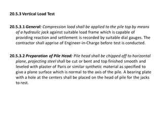 20.5.3 Vertical Load Test 
20.5.3.1 General: Compression load shall be applied to the pile top by means of a hydraulic jack against suitable load frame which is capable of providing reaction and settlement is recorded by suitable dial gauges. The contractor shall apprise of Engineer-in-Charge before test is conducted. 
20.5.3.2 Preparation of Pile Head: Pile head shall be chipped off to horizontal plane, projecting steel shall be cut or bent and top finished smooth and leveled with plaster of Paris or similar synthetic material as specified to give a plane surface which is normal to the axis of the pile. A bearing plate with a hole at the centers shall be placed on the head of pile for the jacks to rest.  