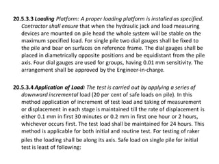 20.5.3.3 Loading Platform: A proper loading platform is installed as specified. Contractor shall ensure that when the hydraulic jack and load measuring devices are mounted on pile head the whole system will be stable on the maximum specified load. For single pile two dial gauges shall be fixed to the pile and bear on surfaces on reference frame. The dial gauges shall be placed in diametrically opposite positions and be equidistant from the pile axis. Four dial gauges are used for groups, having 0.01 mm sensitivity. The arrangement shall be approved by the Engineer-in-charge. 
20.5.3.4 Application of Load: The test is carried out by applying a series of downward incremental load (20 per cent of safe loads on pile). In this method application of increment of test load and taking of measurement or displacement in each stage is maintained till the rate of displacement is either 0.1 mm in first 30 minutes or 0.2 mm in first one hour or 2 hours, whichever occurs first. The test load shall be maintained for 24 hours. This method is applicable for both initial and routine test. For testing of raker 
piles the loading shall be along its axis. Safe load on single pile for initial test is least of following:  