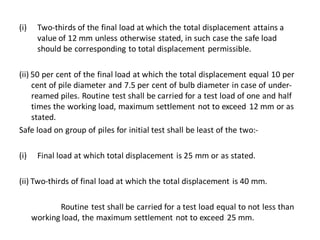 (i)Two-thirds of the final load at which the total displacement attains a value of 12 mm unless otherwise stated, in such case the safe load should be corresponding to total displacement permissible. 
(ii) 50 per cent of the final load at which the total displacement equal 10 per cent of pile diameter and 7.5 per cent of bulb diameter in case of under- reamed piles. Routine test shall be carried for a test load of one and half times the working load, maximum settlement not to exceed 12 mm or as stated. 
Safe load on group of piles for initial test shall be least of the two:- 
(i)Final load at which total displacement is 25 mm or as stated. 
(ii) Two-thirds of final load at which the total displacement is 40 mm. 
Routine test shall be carried for a test load equal to not less than working load, the maximum settlement not to exceed 25 mm. 
 