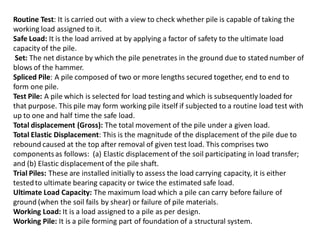 Routine Test: It is carried out with a view to check whether pile is capable of taking the working load assigned to it. Safe Load: It is the load arrived at by applying a factor of safety to the ultimate load capacity of the pile. Set: The net distance by which the pile penetrates in the ground due to stated number of blows of the hammer. Spliced Pile: A pile composed of two or more lengths secured together, end to end to form one pile. Test Pile: A pile which is selected for load testing and which is subsequently loaded for that purpose. This pile may form working pile itself if subjected to a routine load test with up to one and half time the safe load. Total displacement (Gross): The total movement of the pile under a given load. Total Elastic Displacement: This is the magnitude of the displacement of the pile due to rebound caused at the top after removal of given test load. This comprises two components as follows: (a) Elastic displacement of the soil participating in load transfer; and (b) Elastic displacement of the pile shaft. Trial Piles: These are installed initially to assess the load carrying capacity, it is either tested to ultimate bearing capacity or twice the estimated safe load. Ultimate Load Capacity: The maximum load which a pile can carry before failure of ground (when the soil fails by shear) or failure of pile materials. Working Load: It is a load assigned to a pile as per design. Working Pile: It is a pile forming part of foundation of a structural system.  