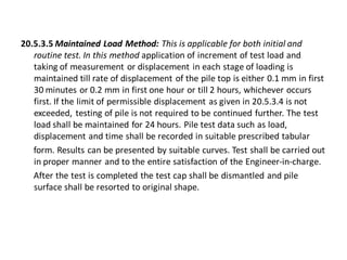 20.5.3.5 Maintained Load Method: This is applicable for both initial and routine test. In this method application of increment of test load and taking of measurement or displacement in each stage of loading is maintained till rate of displacement of the pile top is either 0.1 mm in first 30 minutes or 0.2 mm in first one hour or till 2 hours, whichever occurs first. If the limit of permissible displacement as given in 20.5.3.4 is not exceeded, testing of pile is not required to be continued further. The test load shall be maintained for 24 hours. Pile test data such as load, displacement and time shall be recorded in suitable prescribed tabular 
form. Results can be presented by suitable curves. Test shall be carried out in proper manner and to the entire satisfaction of the Engineer-in-charge. 
After the test is completed the test cap shall be dismantled and pile surface shall be resorted to original shape.  