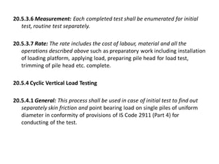 20.5.3.6 Measurement: Each completed test shall be enumerated for initial test, routine test separately. 
20.5.3.7 Rate: The rate includes the cost of labour, material and all the operations described above such as preparatory work including installation of loading platform, applying load, preparing pile head for load test, trimming of pile head etc. complete. 
20.5.4 Cyclic Vertical Load Testing 
20.5.4.1 General: This process shall be used in case of initial test to find out separately skin friction and point bearing load on single piles of uniform diameter in conformity of provisions of IS Code 2911 (Part 4) for conducting of the test.  