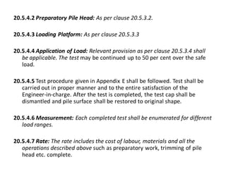 20.5.4.2 Preparatory Pile Head: As per clause 20.5.3.2. 
20.5.4.3 Loading Platform: As per clause 20.5.3.3 
20.5.4.4 Application of Load: Relevant provision as per clause 20.5.3.4 shall be applicable. The test may be continued up to 50 per cent over the safe load. 
20.5.4.5 Test procedure given in Appendix E shall be followed. Test shall be carried out in proper manner and to the entire satisfaction of the Engineer-in-charge. After the test is completed, the test cap shall be dismantled and pile surface shall be restored to original shape. 
20.5.4.6 Measurement: Each completed test shall be enumerated for different load ranges. 
20.5.4.7 Rate: The rate includes the cost of labour, materials and all the operations described above such as preparatory work, trimming of pile head etc. complete. 
 