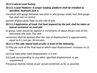 20.5.5 Lateral Load Testing 
20.5.5.1 Load Platform: A proper loading platform shall be installed as specified. Hydraulic jack is 
mounted with gauge between two piles or pile groups under test. Dial gauge tips shall rest on central 
portion of glass plate fixed on the side of pile. 
20.5.5.2 Application of Load: Full load imposed by the jack shall be taken as lateral resistance on each pile 
or group. Load should be applied in increments of about 20 per cent of the estimated safe load. The next 
increment shall be applied after the rate of displacement is approximately equal to 0.1 mm per 30 minutes. 
20.5.5.3 The safe lateral load on pile; is least of the following: 
(i) Fifty per cent of the final load at which total displacement increases to 12 mm. 
(ii) Final load when total displacement is 5 mm. 
(iii) Load corresponding to any other specified displacement as per requirement. 
Pile group shall be tested as per actual conditions as far as possible.  