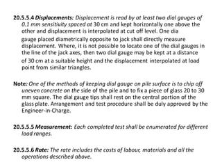 20.5.5.4 Displacements: Displacement is read by at least two dial gauges of 0.1 mm sensitivity spaced at 30 cm and kept horizontally one above the other and displacement is interpolated at cut off level. One dia 
gauge placed diametrically opposite to jack shall directly measure displacement. Where, it is not possible to locate one of the dial gauges in the line of the jack axes, then two dial gauge may be kept at a distance 
of 30 cm at a suitable height and the displacement interpolated at load point from similar triangles. 
Note: One of the methods of keeping dial gauge on pile surface is to chip off uneven concrete on the side of the pile and to fix a piece of glass 20 to 30 mm square. The dial gauge tips shall rest on the central portion of the glass plate. Arrangement and test procedure shall be duly approved by the Engineer-in-Charge. 
20.5.5.5 Measurement: Each completed test shall be enumerated for different load ranges. 
20.5.5.6 Rate: The rate includes the costs of labour, materials and all the operations described above.  
