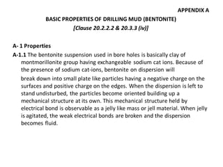 APPENDIX A 
BASIC PROPERTIES OF DRILLING MUD (BENTONITE) 
[Clause 20.2.2.2 & 20.3.3 (iv)] 
A- 1 Properties 
A-1.1 The bentonite suspension used in bore holes is basically clay of montmorillonite group having exchangeable sodium cat ions. Because of the presence of sodium cat-ions, bentonite on dispersion will 
break down into small plate like particles having a negative charge on the surfaces and positive charge on the edges. When the dispersion is left to stand undisturbed, the particles become oriented building up a mechanical structure at its own. This mechanical structure held by electrical bond is observable as a jelly like mass or jell material. When jelly is agitated, the weak electrical bonds are broken and the dispersion becomes fluid.  