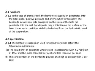 A-2 Functions 
A-2.2 In the case of granular soil, the bentonite suspension penetrates into the sides under positive pressure and after a while forms a jelly. The bentonite suspension gets deposited on the sides of the hole not penetrate into the soil, but deposits only a this film on the surface of the hole. Under such condition, stability is derived from the hydrostatic head of the suspensions. 
A-3 Specification 
A-3.1 The bentonite suspension used for pilling work shall satisfy the following requirements: 
(a) The liquid limit of bentonite when tested in accordance with IS 2720 (Part V) 1965 shall be more than 300 per cent and less than 450 per cent. 
(b) The sand content of the bentonite powder shall not be greater than 7 per cent. 
 