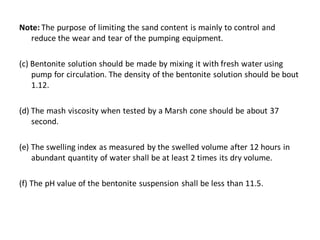 Note: The purpose of limiting the sand content is mainly to control and reduce the wear and tear of the pumping equipment. 
(c) Bentonite solution should be made by mixing it with fresh water using pump for circulation. The density of the bentonite solution should be bout 1.12. 
(d) The mash viscosity when tested by a Marsh cone should be about 37 second. 
(e) The swelling index as measured by the swelled volume after 12 hours in abundant quantity of water shall be at least 2 times its dry volume. 
(f) The pH value of the bentonite suspension shall be less than 11.5. 
 