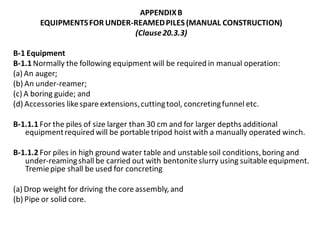 APPENDIX B 
EQUIPMENTS FOR UNDER-REAMED PILES (MANUAL CONSTRUCTION) 
(Clause 20.3.3) 
B-1 Equipment 
B-1.1 Normally the following equipment will be required in manual operation: 
(a) An auger; 
(b) An under-reamer; 
(c) A boring guide; and 
(d) Accessories like spare extensions, cutting tool, concreting funnel etc. 
B-1.1.1 For the piles of size larger than 30 cm and for larger depths additional equipment required will be portable tripod hoist with a manually operated winch. 
B-1.1.2 For piles in high ground water table and unstable soil conditions, boring and under-reaming shall be carried out with bentonite slurry using suitable equipment. Tremie pipe shall be used for concreting 
(a) Drop weight for driving the core assembly, and 
(b) Pipe or solid core.  