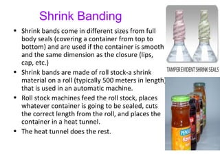 Shrink Banding
• Shrink bands come in different sizes from full
body seals (covering a container from top to
bottom) and are used if the container is smooth
and the same dimension as the closure (lips,
cap, etc.)
• Shrink bands are made of roll stock-a shrink
material on a roll (typically 500 meters in length)
that is used in an automatic machine.
• Roll stock machines feed the roll stock, places
whatever container is going to be sealed, cuts
the correct length from the roll, and places the
container in a heat tunnel.
• The heat tunnel does the rest.
 