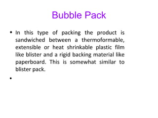 Bubble Pack
• In this type of packing the product is
sandwiched between a thermoformable,
extensible or heat shrinkable plastic film
like blister and a rigid backing material like
paperboard. This is somewhat similar to
blister pack.
•
 