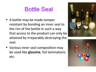 Bottle Seal
• A bottle may be made tamper
resistant by bonding an inner seal to
the rim of the bottle in such a way
that access to the product can only be
attained by irreparably destroying the
seal.
• Various inner seal composition may
be used like glassine, foil laminations
etc.
 