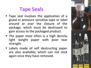 Tape Seals
• Tape seal involves the application of a
glued or pressure sensitive tape or label
around or over the closure of the
package, which must be destroyed to
gain access to the packaged product.
• The paper most often is a high density
light weight paper with poor tear
strength.
• Labels made of self destructing paper
are also available; which can not stick
again once they have removed.
 