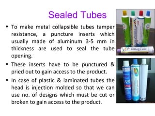 Sealed Tubes
• To make metal collapsible tubes tamper
resistance, a puncture inserts which
usually made of aluminum 3-5 mm in
thickness are used to seal the tube
opening.
• These inserts have to be punctured &
pried out to gain access to the product.
• In case of plastic & laminated tubes the
head is injection molded so that we can
use no. of designs which must be cut or
broken to gain access to the product.
 