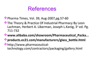 References
Pharma Times, Vol. 39, Aug-2007,pg.57-60
The Theory & Practice Of Industrial Pharmacy By Leon
Lachman, Herbert A. Liberman, Joseph L.Kanig, 3rd
ed. Pg.
711-732
www.alibaba.com/showroom/Pharmaceutical_Packa...
products.ec21.com/manufacturers/glass_bottle.html
http://www.pharmaceutical-
technology.com/contractors/packaging/gallery.html
 