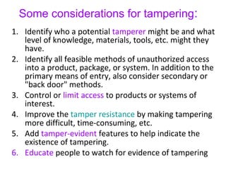 Some considerations for tampering:
1. Identify who a potential tamperer might be and what
level of knowledge, materials, tools, etc. might they
have.
2. Identify all feasible methods of unauthorized access
into a product, package, or system. In addition to the
primary means of entry, also consider secondary or
"back door" methods.
3. Control or limit access to products or systems of
interest.
4. Improve the tamper resistance by making tampering
more difficult, time-consuming, etc.
5. Add tamper-evident features to help indicate the
existence of tampering.
6. Educate people to watch for evidence of tampering
 