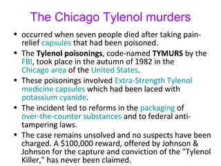 The Chicago Tylenol murders
• occurred when seven people died after taking pain-
relief capsules that had been poisoned.
• The Tylenol poisonings, code-named TYMURS by the
FBI, took place in the autumn of 1982 in the
Chicago area of the United States.
• These poisonings involved Extra-Strength Tylenol
medicine capsules which had been laced with
potassium cyanide.
• The incident led to reforms in the packaging of
over-the-counter substances and to federal anti-
tampering laws.
• The case remains unsolved and no suspects have been
charged. A $100,000 reward, offered by Johnson &
Johnson for the capture and conviction of the "Tylenol
Killer," has never been claimed.
 