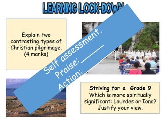 Explain two
contrasting types of
Christian pilgrimage.
(4 marks)
Striving for a Grade 9
Which is more spiritually
significant: Lourdes or Iona?
Justify your view.
 