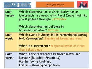 Last
lesson
Which denomination in Christianity has an
iconostasis in church, with Royal Doors that the
priest passes through? Orthodox
Which denomination believes in
transubstantiation? Catholic
Last
week
Which event in Jesus life is remembered during
Holy Communion? Sharing of bread and wine
What is a sacrament? A special event or ritual
that takes place
Last
term
What is the difference between metta and
karuna? (Buddhist Practices)
Metta- loving kindness
Karuna – showing compassion
Check your answers
 