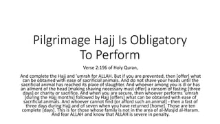 Pilgrimage Hajj Is Obligatory
To Perform
Verse 2:196 of Holy Quran,
And complete the Hajj and 'umrah for ALLAH. But if you are prevented, then [offer] what
can be obtained with ease of sacrificial animals. And do not shave your heads until the
sacrificial animal has reached its place of slaughter. And whoever among you is ill or has
an ailment of the head [making shaving necessary must offer] a ransom of fasting [three
days] or charity or sacrifice. And when you are secure, then whoever performs 'umrah
[during the Hajj months] followed by Hajj [offers] what can be obtained with ease of
sacrificial animals. And whoever cannot find [or afford such an animal] - then a fast of
three days during Hajj and of seven when you have returned [home]. Those are ten
complete [days]. This is for those whose family is not in the area of al-Masjid al-Haram.
And fear ALLAH and know that ALLAH is severe in penalty.
 