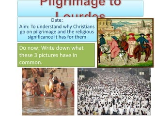 Date:
Aim: To understand why Christians
go on pilgrimage and the religious
   significance it has for them

Do now: Write down what
these 3 pictures have in
common.
 