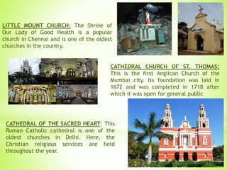 LITTLE MOUNT CHURCH: The Shrine of
Our Lady of Good Health is a popular
church in Chennai and is one of the oldest
churches in the country.
CATHEDRAL CHURCH OF ST. THOMAS:
This is the first Anglican Church of the
Mumbai city. Its foundation was laid in
1672 and was completed in 1718 after
which it was open for general public
CATHEDRAL OF THE SACRED HEART: This
Roman Catholic cathedral is one of the
oldest churches in Delhi. Here, the
Christian religious services are held
throughout the year.
 