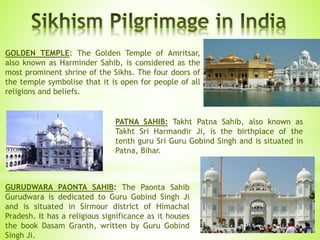 GOLDEN TEMPLE: The Golden Temple of Amritsar,
also known as Harminder Sahib, is considered as the
most prominent shrine of the Sikhs. The four doors of
the temple symbolise that it is open for people of all
religions and beliefs.
PATNA SAHIB: Takht Patna Sahib, also known as
Takht Sri Harmandir Ji, is the birthplace of the
tenth guru Sri Guru Gobind Singh and is situated in
Patna, Bihar.
GURUDWARA PAONTA SAHIB: The Paonta Sahib
Gurudwara is dedicated to Guru Gobind Singh Ji
and is situated in Sirmour district of Himachal
Pradesh. It has a religious significance as it houses
the book Dasam Granth, written by Guru Gobind
Singh Ji.
 