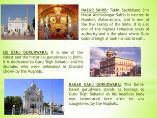 HAZUR SAHIB: Takht Sachkhand Shri
Hazur Abchalnagar Sahib is located in
Nanded, Maharashtra, and is one of
the five takhts of the Sikhs. It is also
one of the highest temporal seats of
authority and is the place where Guru
Gobind Singh Ji took his last breath.
SIS GANJ GURUDWARA: It is one of the
oldest and the historical gurudwaras in Delhi.
It is dedicated to Guru Tegh Bahadur and his
disciples who were beheaded in Chandni
Chowk by the Mughals.
RAKAB GANJ GURUDWARA: This Delhi-
based gurudwara stands as homage to
Guru Tegh Bahadur as his headless body
was incinerated here after he was
slaughtered by the Mughals.
 