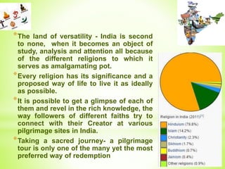 *The land of versatility - India is second
to none, when it becomes an object of
study, analysis and attention all because
of the different religions to which it
serves as amalgamating pot.
*Every religion has its significance and a
proposed way of life to live it as ideally
as possible.
*It is possible to get a glimpse of each of
them and revel in the rich knowledge, the
way followers of different faiths try to
connect with their Creator at various
pilgrimage sites in India.
*Taking a sacred journey- a pilgrimage
tour is only one of the many yet the most
preferred way of redemption
 