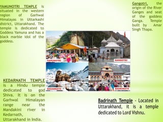 YAMUNOTRI TEMPLE is
situated in the western
region of Garhwal
Himalayas in Uttarkashi
district, Uttarakhand. The
temple is dedicated to
Goddess Yamuna and has a
black marble idol of the
goddess.
KEDARNATH TEMPLE
is a Hindu temple
dedicated to god
Shiva. It is on the
Garhwal Himalayan
range near the
Mandakini river in
Kedarnath,
Uttarakhand in India.
Gangotri, the
origin of the River
Ganges and seat
of the goddess
Ganga. Temple
built by Amar
Singh Thapa.
 
