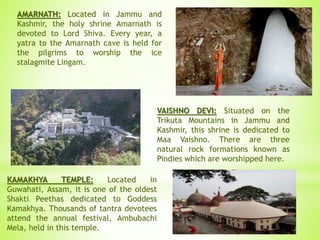 AMARNATH: Located in Jammu and
Kashmir, the holy shrine Amarnath is
devoted to Lord Shiva. Every year, a
yatra to the Amarnath cave is held for
the pilgrims to worship the ice
stalagmite Lingam.
VAISHNO DEVI: Situated on the
Trikuta Mountains in Jammu and
Kashmir, this shrine is dedicated to
Maa Vaishno. There are three
natural rock formations known as
Pindies which are worshipped here.
KAMAKHYA TEMPLE: Located in
Guwahati, Assam, it is one of the oldest
Shakti Peethas dedicated to Goddess
Kamakhya. Thousands of tantra devotees
attend the annual festival, Ambubachi
Mela, held in this temple.
 