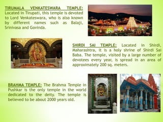 TIRUMALA VENKATESWARA TEMPLE:
Located in Tirupati, this temple is devoted
to Lord Venkateswara, who is also known
by different names such as Balaji,
Srinivasa and Govinda.
SHIRDI SAI TEMPLE: Located in Shirdi,
Maharashtra, it is a holy shrine of Shirdi Sai
Baba. The temple, visited by a large number of
devotees every year, is spread in an area of
approximately 200 sq. meters.
BRAHMA TEMPLE: The Brahma Temple in
Pushkar is the only temple in the world
dedicated to the deity. The temple is
believed to be about 2000 years old.
 