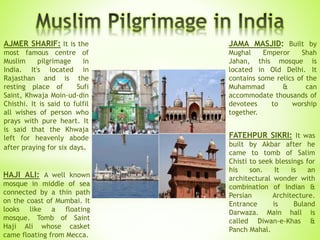 JAMA MASJID: Built by
Mughal Emperor Shah
Jahan, this mosque is
located in Old Delhi. It
contains some relics of the
Muhammad & can
accommodate thousands of
devotees to worship
together.
HAJI ALI: A well known
mosque in middle of sea
connected by a thin path
on the coast of Mumbai. It
looks like a floating
mosque. Tomb of Saint
Haji Ali whose casket
came floating from Mecca.
FATEHPUR SIKRI: It was
built by Akbar after he
came to tomb of Salim
Chisti to seek blessings for
his son. It is an
architectural wonder with
combination of Indian &
Persian Architecture.
Entrance is Buland
Darwaza. Main hall is
called Diwan-e-Khas &
Panch Mahal.
AJMER SHARIF: It is the
most famous centre of
Muslim pilgrimage in
India. It's located in
Rajasthan and is the
resting place of Sufi
Saint, Khwaja Moin-ud-din
Chisthi. It is said to fulfil
all wishes of person who
prays with pure heart. It
is said that the Khwaja
left for heavenly abode
after praying for six days.
 