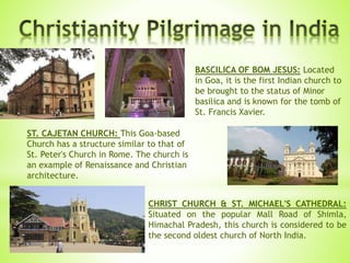 BASCILICA OF BOM JESUS: Located
in Goa, it is the first Indian church to
be brought to the status of Minor
basilica and is known for the tomb of
St. Francis Xavier.
ST. CAJETAN CHURCH: This Goa-based
Church has a structure similar to that of
St. Peter's Church in Rome. The church is
an example of Renaissance and Christian
architecture.
CHRIST CHURCH & ST. MICHAEL'S CATHEDRAL:
Situated on the popular Mall Road of Shimla,
Himachal Pradesh, this church is considered to be
the second oldest church of North India.
 