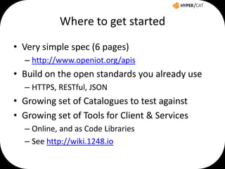 Where to get started
• Very simple spec (6 pages)
– http://www.openiot.org/apis

• Build on the open standards you already use
– HTTPS, RESTful, JSON

• Growing set of Catalogues to test against
• Growing set of Tools for Client & Services
– Online, and as Code Libraries
– See http://wiki.1248.io

 