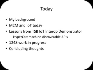 Today
• My background
• M2M and IoT today
• Lessons from TSB IoT Interop Demonstrator
– HyperCat: machine-discoverable APIs

• 1248 work in progress
• Concluding thoughts

 