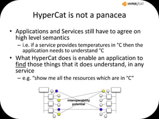 HyperCat is not a panacea
• Applications and Services still have to agree on
high level semantics
– i.e. if a service provides temperatures in °C then the
application needs to understand °C

• What HyperCat does is enable an application to
find those things that it does understand, in any
service
– e.g. “show me all the resources which are in °C”

 