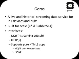 Geras

geras

• A live and historical streaming data service for
IoT devices and hubs
• Built for scale (C* & RabbitMQ)
• Interfaces:
– MQTT (streaming pubsub)
– HTTP(S)
– Supports pure HTML5 apps
• MQTT over Websockets
• JSONP

 