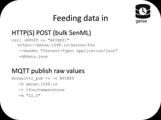 Feeding data in
HTTP(S) POST (bulk SenML)
curl -XPOST -u "APIKEY:"
https://geras.1248.io/series/foo
--header "Content-Type: application/json“
-d@data.json

MQTT publish raw values
mosquitto_pub -v -u APIKEY
-h geras.1248.io
-t /foo/temperature
-m "22.5"

geras

 