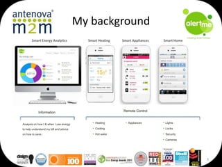 My background
Smart Energy Analytics

Smart Heating

Smart Appliances

Smart Home

Remote Control

Information

Analysis on how I & when I use energy

• Heating

• Appliances

• Lights

to help understand my bill and advice

• Cooling

• Locks

on how to save.

• Hot water

• Security
• Cameras

3

 