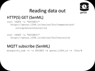 Reading data out

geras

HTTP(S) GET (SenML)
curl -XGET -u "APIKEY:"
https://geras.1248.io/series/foo/temperature?
rollup=min&interval=1d
curl -XGET -u "APIKEY:"
https://geras.1248.io/series/foo?recursive

MQTT subscribe (SenML)
mosquitto_sub -v -u APIKEY -h geras.1248.io -t /foo/#

 