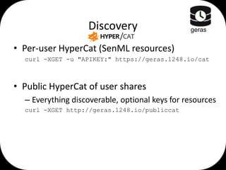 Discovery

geras

• Per-user HyperCat (SenML resources)
curl -XGET -u "APIKEY:" https://geras.1248.io/cat

• Public HyperCat of user shares
– Everything discoverable, optional keys for resources
curl -XGET http://geras.1248.io/publiccat

 
