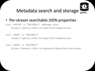 Metadata search and storage geras
• Per-stream searchable JSON properties
curl -XPOST -u "APIKEY:" -d@tags.json
https://geras.1248.io/tags/foo/temperature
curl -XGET -u "APIKEY:“
https://geras.1248.io/tags/foo/temperature
curl -XGET -u "APIKEY:“
https://geras.1248.io/tagsearch?manufacturer=acme

 