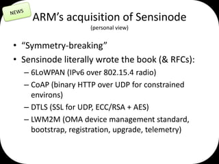 ARM’s acquisition of Sensinode
(personal view)

• “Symmetry-breaking”
• Sensinode literally wrote the book (& RFCs):
– 6LoWPAN (IPv6 over 802.15.4 radio)
– CoAP (binary HTTP over UDP for constrained
environs)
– DTLS (SSL for UDP, ECC/RSA + AES)
– LWM2M (OMA device management standard,
bootstrap, registration, upgrade, telemetry)

 