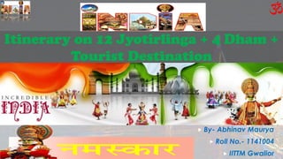 Itinerary on 12 Jyotirlinga + 4 Dham +
Tourist Destination
 By- Abhinav Maurya
 Roll No.- 1141004
 IITTM Gwalior
 