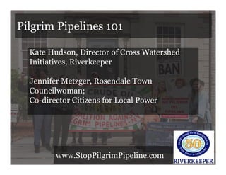 Pilgrim Pipelines 101
Kate Hudson, Director of Cross Watershed
Initiatives, Riverkeeper
Jennifer Metzger, Rosendale Town
Councilwoman;
Co-director Citizens for Local Power
www.StopPilgrimPipeline.com
 