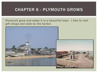 Plymouth grew and today it is a beautiful town.  I like to visit gift shops and walk by the harbor.Chapter 6 - Plymouth Grows